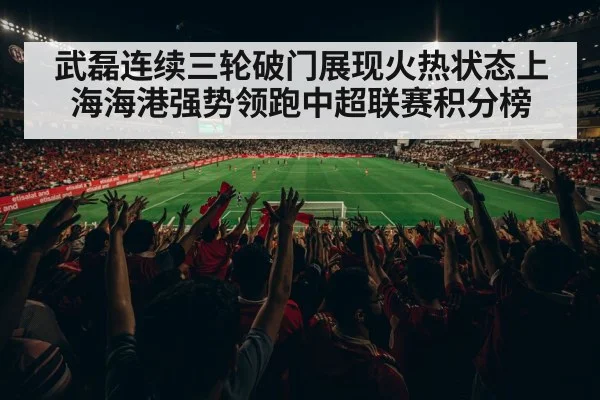 武磊连续三轮破门展现火热状态上海海港强势领跑中超联赛积分榜