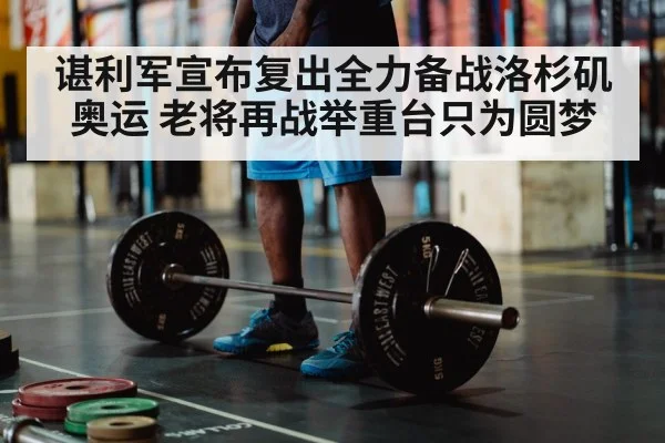 谌利军宣布复出全力备战洛杉矶奥运 老将再战举重台只为圆梦